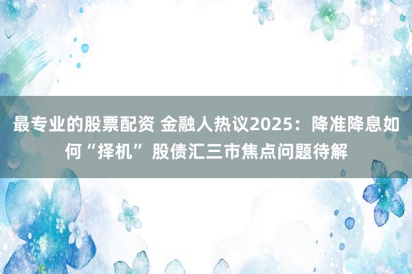 最专业的股票配资 金融人热议2025：降准降息如何“择机” 股债汇三市焦点问题待解