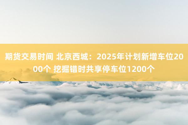 期货交易时间 北京西城：2025年计划新增车位2000个 挖掘错时共享停车位1200个