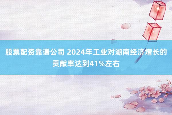 股票配资靠谱公司 2024年工业对湖南经济增长的贡献率达到41%左右
