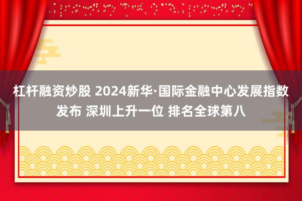 杠杆融资炒股 2024新华·国际金融中心发展指数发布 深圳上升一位 排名全球第八