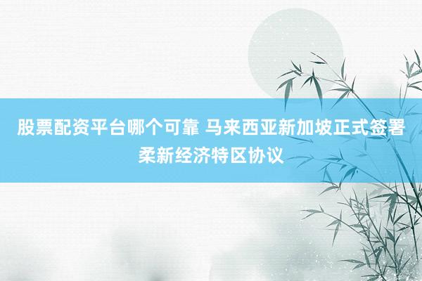 股票配资平台哪个可靠 马来西亚新加坡正式签署柔新经济特区协议