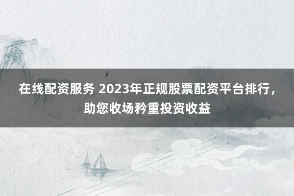 在线配资服务 2023年正规股票配资平台排行，助您收场矜重投资收益