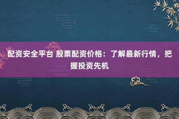 配资安全平台 股票配资价格：了解最新行情，把握投资先机