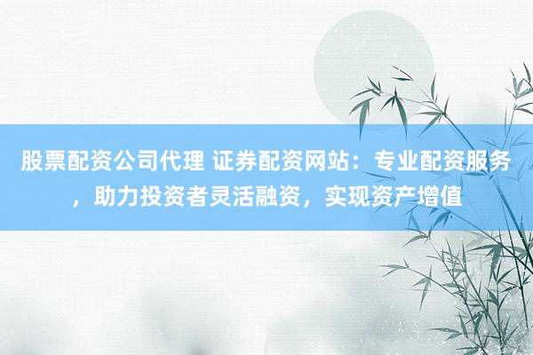 股票配资公司代理 证券配资网站：专业配资服务，助力投资者灵活融资，实现资产增值