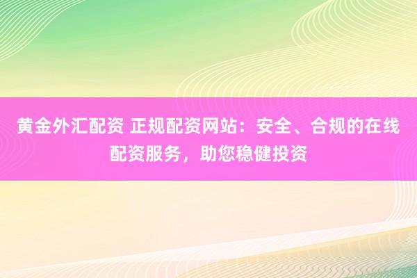 黄金外汇配资 正规配资网站：安全、合规的在线配资服务，助您稳健投资