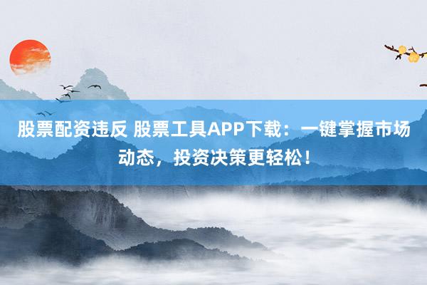 股票配资违反 股票工具APP下载：一键掌握市场动态，投资决策更轻松！