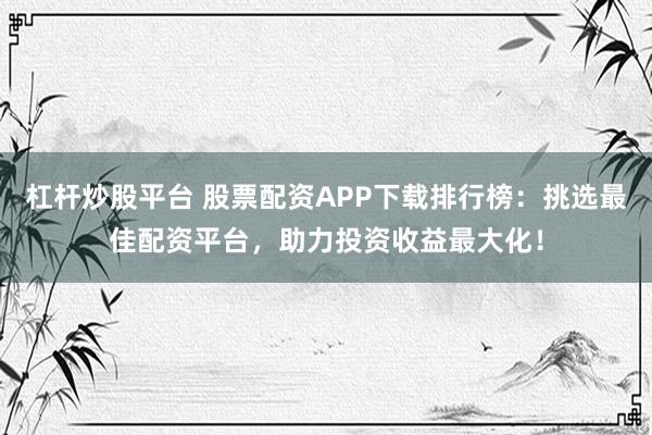 杠杆炒股平台 股票配资APP下载排行榜：挑选最佳配资平台，助力投资收益最大化！