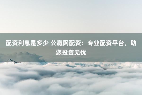配资利息是多少 公赢网配资：专业配资平台，助您投资无忧