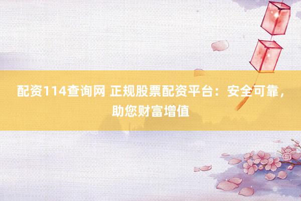 配资114查询网 正规股票配资平台：安全可靠，助您财富增值