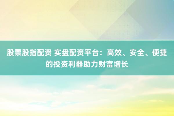 股票股指配资 实盘配资平台：高效、安全、便捷的投资利器助力财富增长