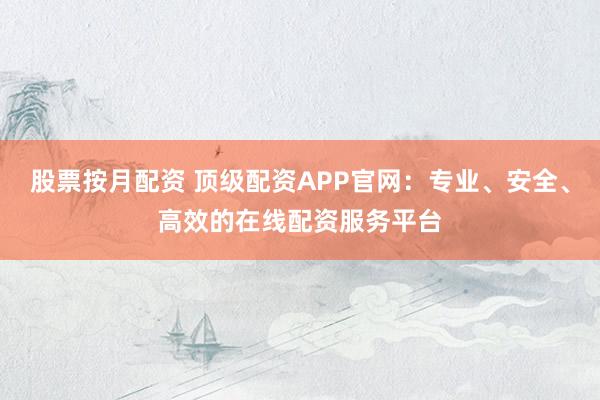 股票按月配资 顶级配资APP官网：专业、安全、高效的在线配资服务平台