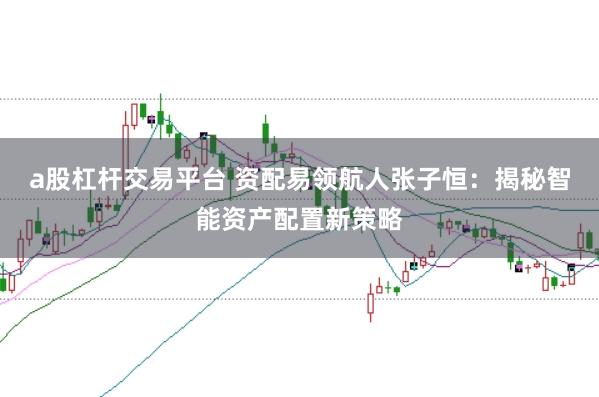 a股杠杆交易平台 资配易领航人张子恒：揭秘智能资产配置新策略