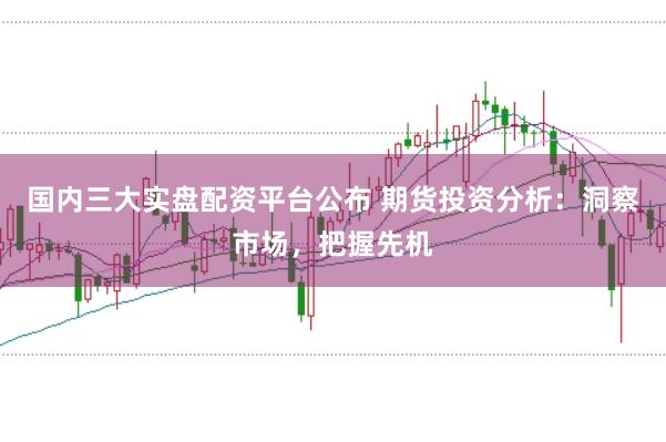 国内三大实盘配资平台公布 期货投资分析：洞察市场，把握先机