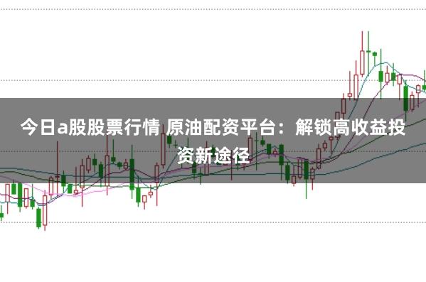 今日a股股票行情 原油配资平台：解锁高收益投资新途径