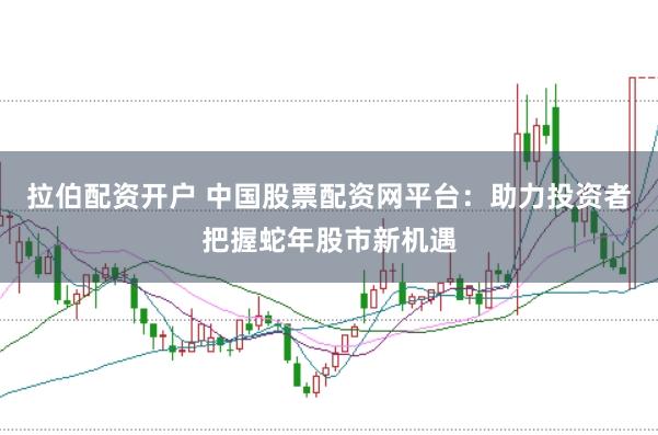 拉伯配资开户 中国股票配资网平台：助力投资者把握蛇年股市新机遇