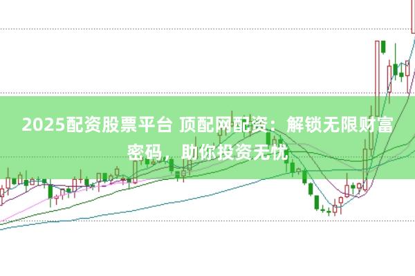 2025配资股票平台 顶配网配资：解锁无限财富密码，助你投资无忧