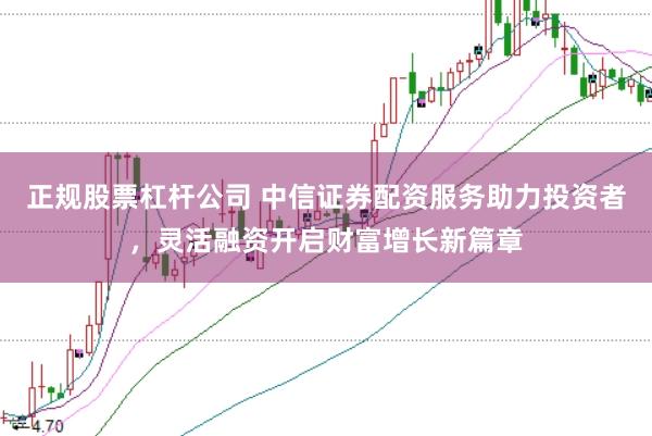 正规股票杠杆公司 中信证券配资服务助力投资者，灵活融资开启财富增长新篇章
