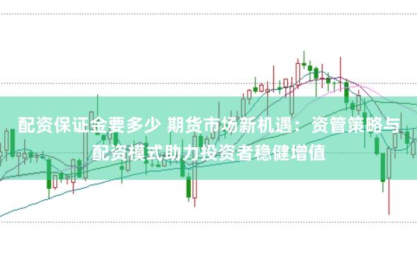 配资保证金要多少 期货市场新机遇：资管策略与配资模式助力投资者稳健增值