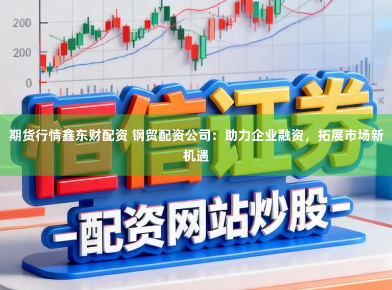 期货行情鑫东财配资 钢贸配资公司：助力企业融资，拓展市场新机遇