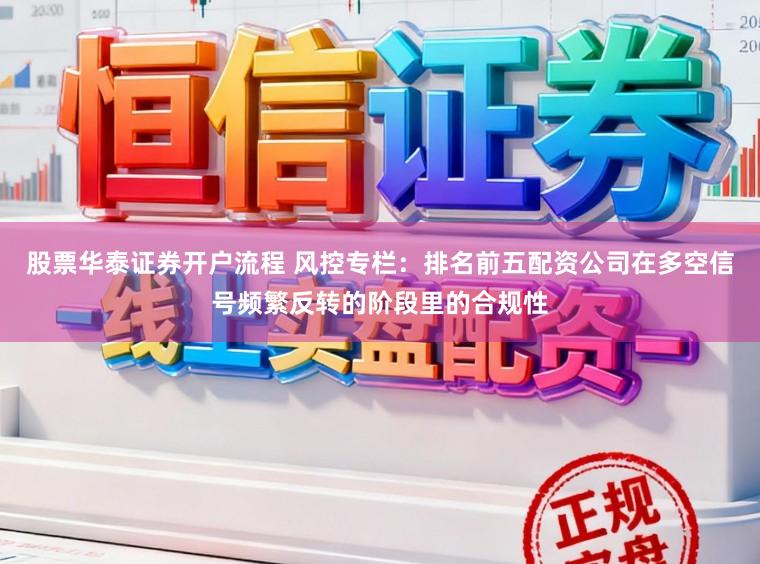 股票华泰证券开户流程 风控专栏：排名前五配资公司在多空信号频繁反转的阶段里的合规性
