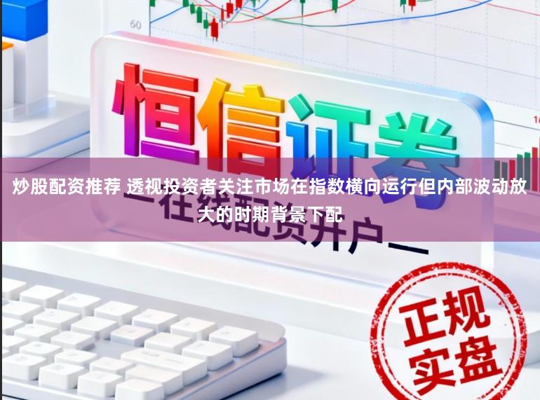 炒股配资推荐 透视投资者关注市场在指数横向运行但内部波动放大的时期背景下配