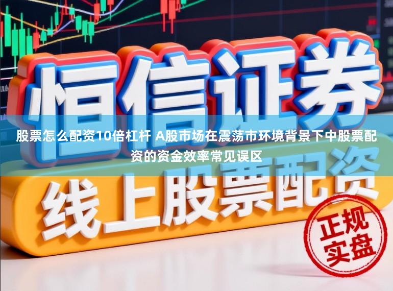 股票怎么配资10倍杠杆 A股市场在震荡市环境背景下中股票配资的资金效率常见误区