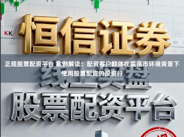 正规股票配资平台 案例解读：配资客户群体在震荡市环境背景下使用股票配资的投资行