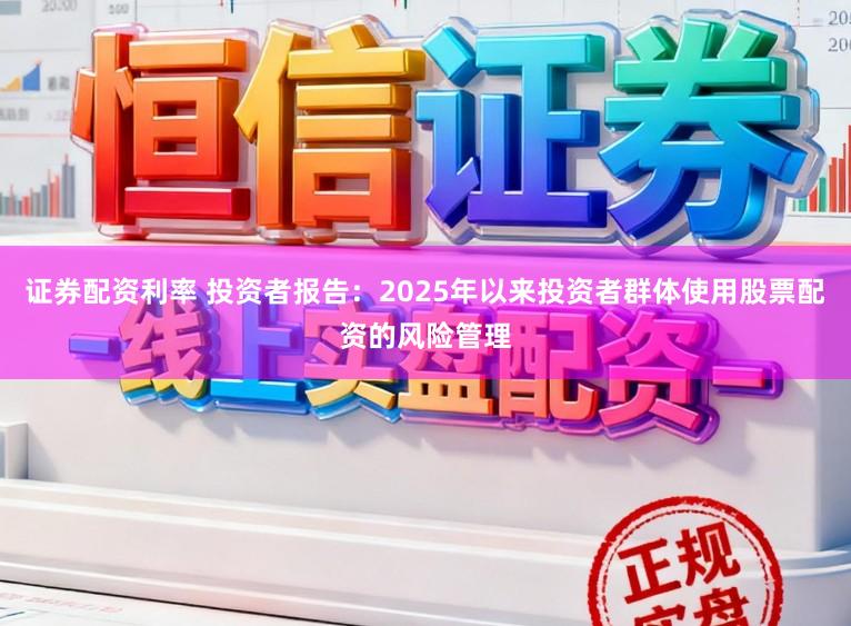 证券配资利率 投资者报告：2025年以来投资者群体使用股票配资的风险管理
