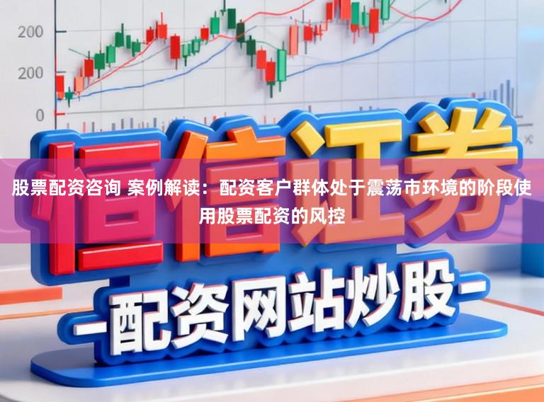股票配资咨询 案例解读：配资客户群体处于震荡市环境的阶段使用股票配资的风控